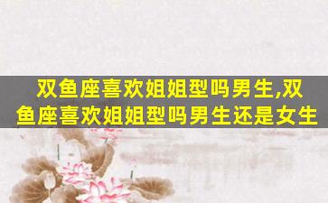 双鱼座喜欢姐姐型吗男生,双鱼座喜欢姐姐型吗男生还是女生