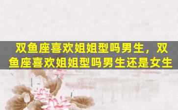 双鱼座喜欢姐姐型吗男生，双鱼座喜欢姐姐型吗男生还是女生