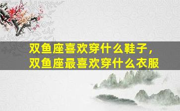 双鱼座喜欢穿什么鞋子，双鱼座最喜欢穿什么衣服