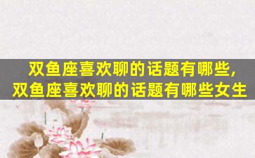 双鱼座喜欢聊的话题有哪些,双鱼座喜欢聊的话题有哪些女生