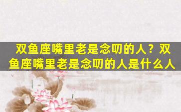 双鱼座嘴里老是念叨的人？双鱼座嘴里老是念叨的人是什么人