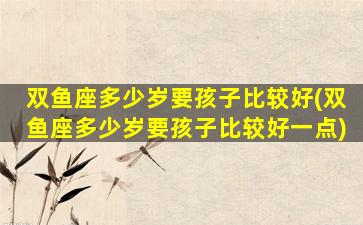 双鱼座多少岁要孩子比较好(双鱼座多少岁要孩子比较好一点)