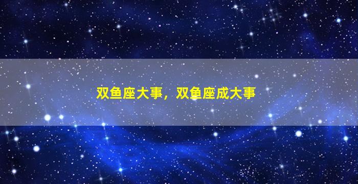 双鱼座大事，双鱼座成大事