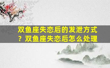 双鱼座失恋后的发泄方式？双鱼座失恋后怎么处理