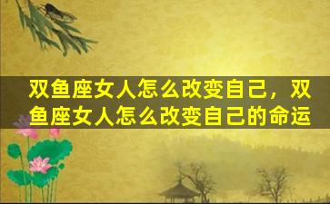 双鱼座女人怎么改变自己，双鱼座女人怎么改变自己的命运