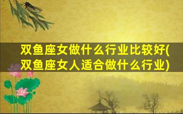 双鱼座女做什么行业比较好(双鱼座女人适合做什么行业)