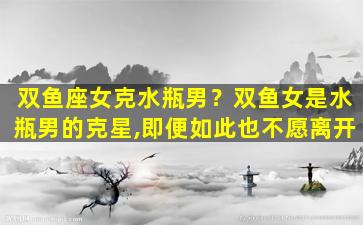 双鱼座女克水瓶男？双鱼女是水瓶男的克星,即便如此也不愿离开