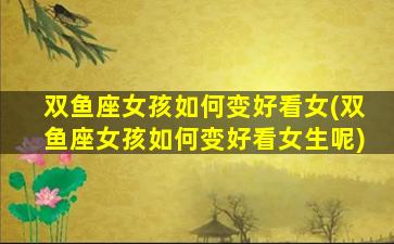 双鱼座女孩如何变好看女(双鱼座女孩如何变好看女生呢)
