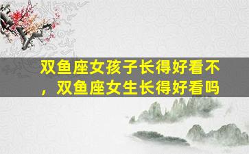 双鱼座女孩子长得好看不，双鱼座女生长得好看吗