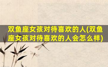 双鱼座女孩对待喜欢的人(双鱼座女孩对待喜欢的人会怎么样)