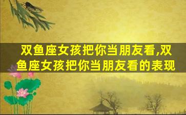 双鱼座女孩把你当朋友看,双鱼座女孩把你当朋友看的表现