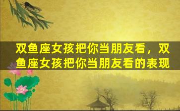 双鱼座女孩把你当朋友看，双鱼座女孩把你当朋友看的表现