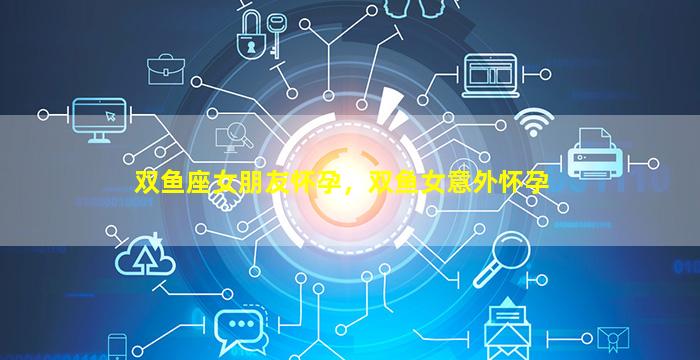 双鱼座女朋友怀孕，双鱼女意外怀孕