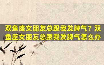 双鱼座女朋友总跟我发脾气？双鱼座女朋友总跟我发脾气怎么办