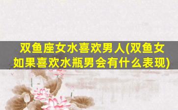 双鱼座女水喜欢男人(双鱼女如果喜欢水瓶男会有什么表现)