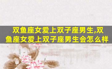 双鱼座女爱上双子座男生,双鱼座女爱上双子座男生会怎么样