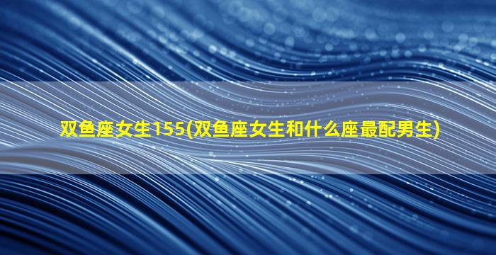 双鱼座女生155(双鱼座女生和什么座最配男生)