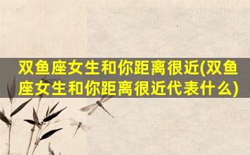 双鱼座女生和你距离很近(双鱼座女生和你距离很近代表什么)