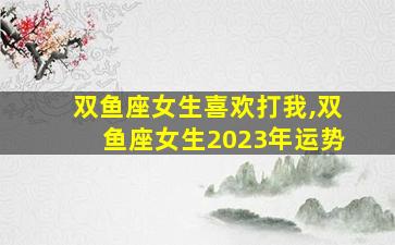 双鱼座女生喜欢打我,双鱼座女生2023年运势