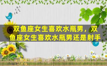 双鱼座女生喜欢水瓶男，双鱼座女生喜欢水瓶男还是射手