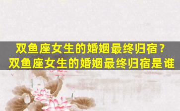 双鱼座女生的婚姻最终归宿？双鱼座女生的婚姻最终归宿是谁