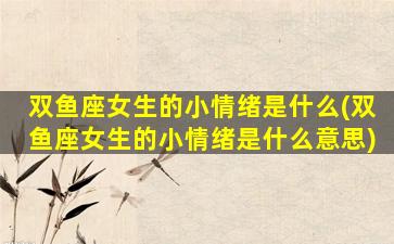 双鱼座女生的小情绪是什么(双鱼座女生的小情绪是什么意思)