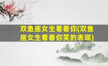 双鱼座女生看着你(双鱼座女生看着你笑的表现)