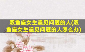 双鱼座女生遇见问题的人(双鱼座女生遇见问题的人怎么办)