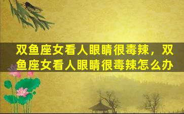 双鱼座女看人眼睛很毒辣，双鱼座女看人眼睛很毒辣怎么办