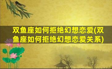 双鱼座如何拒绝幻想恋爱(双鱼座如何拒绝幻想恋爱关系)