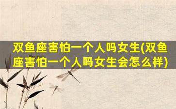 双鱼座害怕一个人吗女生(双鱼座害怕一个人吗女生会怎么样)
