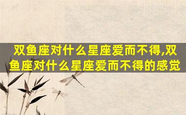 双鱼座对什么星座爱而不得,双鱼座对什么星座爱而不得的感觉