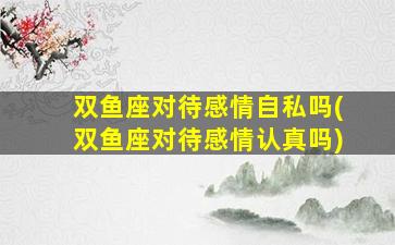 双鱼座对待感情自私吗(双鱼座对待感情认真吗)