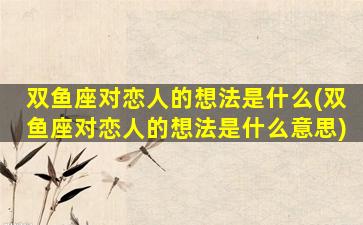 双鱼座对恋人的想法是什么(双鱼座对恋人的想法是什么意思)