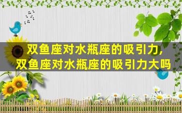 双鱼座对水瓶座的吸引力,双鱼座对水瓶座的吸引力大吗