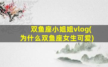 双鱼座小姐姐vlog(为什么双鱼座女生可爱)