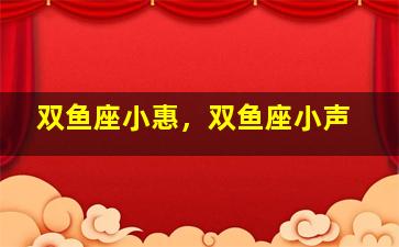 双鱼座小惠，双鱼座小声