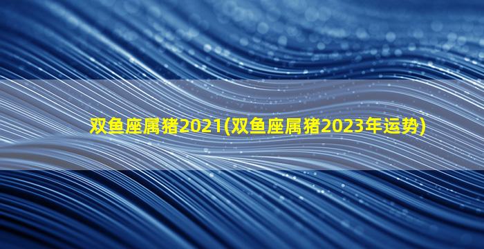双鱼座属猪2021(双鱼座属猪2023年运势)