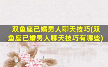 双鱼座已婚男人聊天技巧(双鱼座已婚男人聊天技巧有哪些)