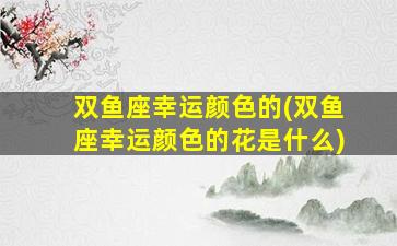 双鱼座幸运颜色的(双鱼座幸运颜色的花是什么)