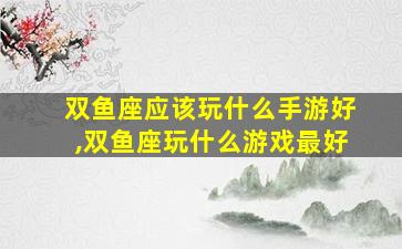 双鱼座应该玩什么手游好,双鱼座玩什么游戏最好