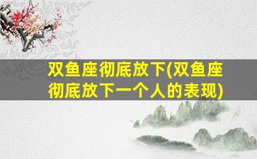 双鱼座彻底放下(双鱼座彻底放下一个人的表现)