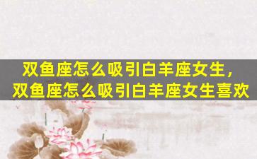 双鱼座怎么吸引白羊座女生，双鱼座怎么吸引白羊座女生喜欢