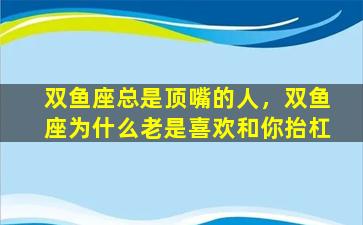 双鱼座总是顶嘴的人，双鱼座为什么老是喜欢和你抬杠