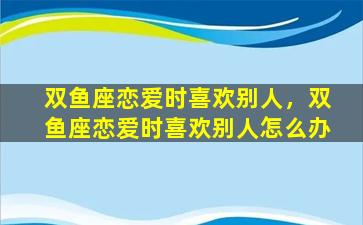 双鱼座恋爱时喜欢别人，双鱼座恋爱时喜欢别人怎么办