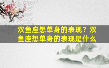 双鱼座想单身的表现？双鱼座想单身的表现是什么