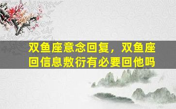 双鱼座意念回复，双鱼座回信息敷衍有必要回他吗