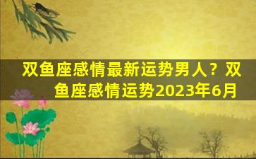 双鱼座感情最新运势男人？双鱼座感情运势2023年6月