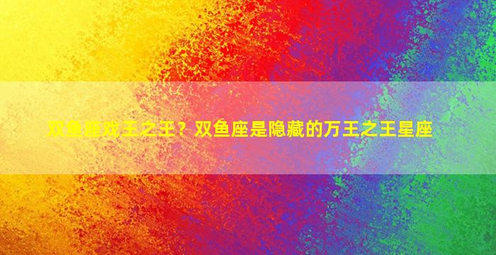 双鱼座戏王之王？双鱼座是隐藏的万王之王星座