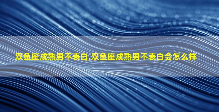 双鱼座成熟男不表白,双鱼座成熟男不表白会怎么样
